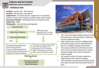 Culture and Art Center
Architect: perkins will , fbt architects
Location: albuquerque, new mexico
project team: eric brossy de dios, angela kunz, ann knudsen,
charlene martin, kevin mereness, ashley stoner, nathan wilcox
Executive Architects: fanning bard tatum architects aia, ltd.
Project Year: 2008
Photographs: new york focus photography
One Hundred People
Planning Team
High School Students
+
+
Define Goals And
Expectations Of The Users
And Community At Large
This project is viewed to be and will
serve to be the catalyst to the
development of the “southwest
region” of Albuquerque and truly
serve as this community’s “center”.
Sustainable Design Workshops
Site Planning Charente
Conceptual Planning Charities
District Facilities Maintenance and
Operations Program workshops
WITH
Community Environment
Learning Environment
Physical Environment
Planning process
PERKINS WILL AND FBT ARCHITECTS
• The Atrisco Heritage Academy Features A Set
Of autonomous school buildings, unified by a
common pedestrian plaza.
• high school campus strives to safeguard the
community’s paste, with an eye toward the
future in a rapidly changing environment.
• the campus architecture and interiors boast
colors and murals that represent the unique
cultural heritage of the community with a
modern appeal.
• the campus consists of career academies
organized into three distinct buildings.
• each academy has planning and activity space
internally and externally to promote hands on
work
Case
-5-
INTRODUCTION
78
 