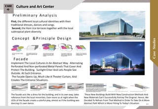 First, the different local cultural identities with their
traditional dresses, dances and songs.
Second, the Hani rice terraces together with the local
subtropical plant diversity.
These New Buildings Build With New Construction Methods And
New Materials Can’t Successfully Portray The Original. Hence, We
Decided To Refrain From That Method In Order To Take On A More
Abstract Path Which Is More Fitting To Today’s Situation.
Facade
Implement The Local Cultures In An Abstract Way. Alternating
Perforated And Non-perforated Metal Panels That Cover And
Protect The Building. Sunlight Enter And Lets People See
Outside. At Each Entrance.
The Facade Opens Up, Much Like A Theater Curtain, And
Creates The Entrance Situations.
The facade acts like a dress for the building, and in its own way, takes
reference from the local minorities. Even more so at night when the
LEDs of the facade create a colorful play, almost as if the building was
dancing it’s own dance.
Preliminary Analysis
Concept &Principle Design
Culture and Art CenterCase
-6-
83
 