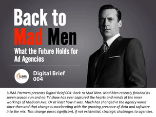 LUMApartners
LUMA	
  Partners	
  presents	
  Digital	
  Brief	
  004:	
  Back	
  to	
  Mad	
  Men.	
  Mad	
  Men	
  recently	
  ﬁnished	
  its	
  
seven	
  season	
  run	
  and	
  no	
  TV	
  show	
  has	
  ever	
  captured	
  the	
  hearts	
  and	
  minds	
  of	
  the	
  inner	
  
workings	
  of	
  Madison	
  Ave.	
  Or	
  at	
  least	
  how	
  it	
  was.	
  Much	
  has	
  changed	
  in	
  the	
  agency	
  world	
  
since	
  then	
  and	
  that	
  change	
  is	
  acceleraFng	
  with	
  the	
  growing	
  presence	
  of	
  data	
  and	
  soGware	
  
into	
  the	
  mix.	
  This	
  change	
  poses	
  signiﬁcant,	
  if	
  not	
  existenFal,	
  strategic	
  challenges	
  to	
  agencies.	
  
 