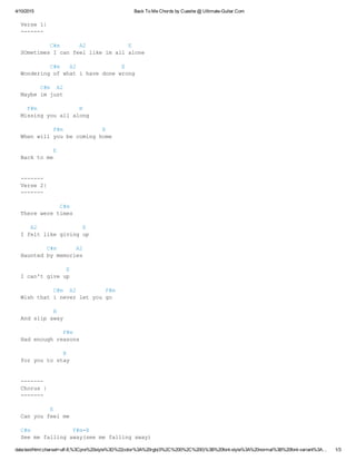 4/10/2015 Back To Me Chords by Cueshe @ Ultimate­Guitar.Com
data:text/html;charset=utf­8,%3Cpre%20style%3D%22color%3A%20rgb(0%2C%200%2C%200)%3B%20font­style%3A%20normal%3B%20font­variant%3A… 1/3
Verse 1|
­­­­­­­
         C#m      A2             E
SOmetimes I can feel like im all alone
 
         C#m   A2              E
Wondering of what i have done wrong
      C#m  A2 
Maybe im just
  F#m             B
Missing you all along
          F#m            B
When will you be coming home
          E
Back to me
­­­­­­­
Verse 2|
­­­­­­­
            C#m
There were times
   A2              E
I felt like giving up
        C#m      A2
Haunted by memories
              E
I can't give up
          C#m  A2         F#m
Wish that i never let you go
          B
And slip away
             F#m
Had enough reasons
             B
for you to stay
­­­­­­­
Chorus |
­­­­­­­
         E
Can you feel me
C#m             F#m­B
See me falling away(see me falling away)
 