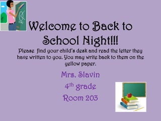 Welcome to Back to
      School Night!!!
Please find your child’s desk and read the letter they
have written to you. You may write back to them on the
                     yellow paper.

                  Mrs. Slavin
                   4th grade
                  Room 203
 