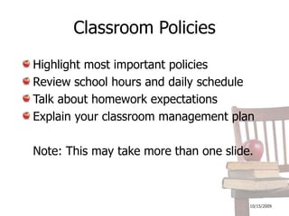 10/16/2009Classroom PoliciesHighlight most important policiesReview school hours and daily scheduleTalk about homework expectationsExplain your classroom management plan	Note: This may take more than one slide.