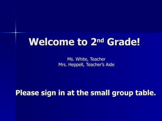 Welcome to 2 nd  Grade! Ms. White, Teacher Mrs. Heppell, Teacher’s Aide Please sign in at the small group table.   