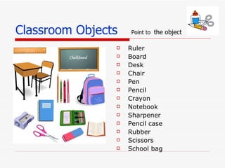 Classroom Objects Point to the object Ruler Board Desk Chair Pen Pencil Crayon Notebook Sharpener Pencil case Rubber Scissors School bag