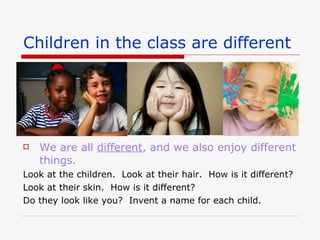 Children in the class are different We are all different , and we also enjoy different things. Look at the children. Look at their hair. How is it different? Look at their skin. How is it different? Do they look like you? Invent a name for each child.