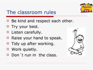 The classroom rules Be kind and respect each other. Try your best. Listen carefully. Raise your hand to speak. Tidy up after working. Work quietly. Don´t run in the class.