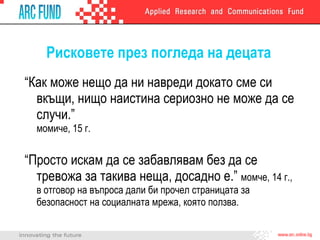 Рисковете през погледа на децата “ Как може нещо да ни навреди докато сме си вкъщи, нищо наистина сериозно не може да се случи.”  момиче, 15 г. “ Просто искам да се забавлявам без да се тревожа за такива неща, досадно е.”  момче, 14 г., в отговор на въпроса дали би прочел страницата за безопасност на социалната мрежа, която ползва. 