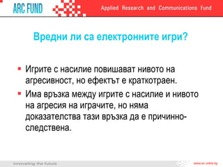 Вредни ли са електронните игри? Игрите с насилие повишават нивото на агресивност, но ефектът е краткотраен. Има връзка между игрите с насилие и нивото на агресия на играчите, но няма доказателства тази връзка да е причинно-следствена. 
