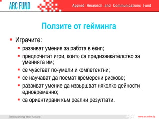 Ползите от гейминга Играчите: развиват умения за работа в екип; предпочитат игри, които са предизвикателство за уменията им; се чувстват по-умели и компетентни; се научават да поемат премерени рискове; развиват умение да извършват няколко дейности едновременно; са ориентирани към реални резултати.  