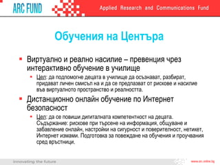 Обучения на Центъра Виртуално и реално насилие – превенция чрез интерактивно обучение в училищ e Цел :  да подпомогне децата в училище да осъзнават, разбират, придават личен смисъл на и да се предпазват от рискове и насилие във виртуалното пространство и реалността. Дистанционно онлайн обучение по Интернет безопасност Цел :  да се повиши дигиталната компетентност на децата. Съдържание: рискове при търсене на информация, общуване и забавление онлайн, настройки на сигурност и поверителност, нетикет, Интернет измами.  Подготовка за повеждане на обучения и проучвания сред връстници . 