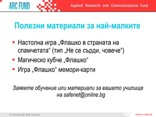 Полезни материали за най-малките Настолна игра „Флашко в страната на спамчетата“  ( тип „Не се сърди, човече“ ) Магическо кубче „Флашко“ Игра „Флашко“ мемори-карти Заявете обучение или материали за вашето училище на  [email_address] 