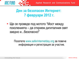 Ден за безопасен Интернет:  7 февруари 2012 г. Ще се проведе под мотото “Мост между поколенията – да открием дигиталния свят заедно и...безопасно!” Посетете  www.saferinternetday.org   за повече информация и регистрация за участие. 