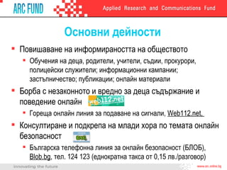 Основни дейности Повишаване на информираността на обществото Обучения на деца, родители, учители, съдии, прокурори, полицейски служители; информационни кампании; застъпничество; публикации; онлайн материали Борба с незаконното и вредно за деца съдържание и поведение онлайн Гореща онлайн линия за подаване на сигнали,  Web112.net ,  Консултиране и подкрепа на млади хора по темата онлайн безопасност Българска телефонна линия за онлайн безопасност (БЛОБ),  Blob.bg ,  тел. 124 123 (еднократна такса от 0,15 лв./разговор) 