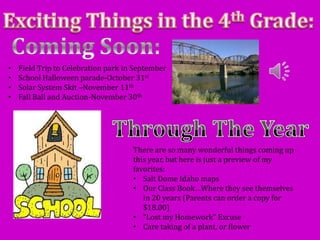 •   Field Trip to Celebration park in September
•   School Halloween parade-October 31st
•   Solar System Skit –November 11th
•   Fall Ball and Auction-November 30th




                                     There are so many wonderful things coming up
                                     this year, but here is just a preview of my
                                     favorites:
                                     • Salt Dome Idaho maps
                                     • Our Class Book…Where they see themselves
                                        in 20 years (Parents can order a copy for
                                        $18.00)
                                     • “Lost my Homework” Excuse
                                     • Care taking of a plant, or flower
 