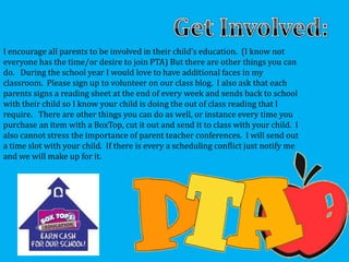 I encourage all parents to be involved in their child’s education. (I know not
everyone has the time/or desire to join PTA) But there are other things you can
do. During the school year I would love to have additional faces in my
classroom. Please sign up to volunteer on our class blog. I also ask that each
parents signs a reading sheet at the end of every week and sends back to school
with their child so I know your child is doing the out of class reading that I
require. There are other things you can do as well, or instance every time you
purchase an item with a BoxTop, cut it out and send it to class with your child. I
also cannot stress the importance of parent teacher conferences. I will send out
a time slot with your child. If there is every a scheduling conflict just notify me
and we will make up for it.
 