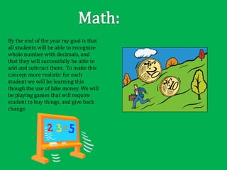 By the end of the year my goal is that
all students will be able to recognize
whole number with decimals, and
that they will successfully be able to
add and subtract them. To make this
concept more realistic for each
student we will be learning this
though the use of fake money. We will
be playing games that will require
student to buy things, and give back
change.
 