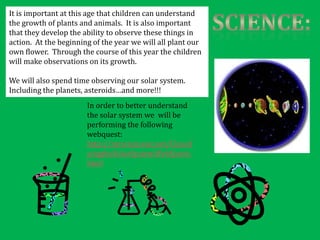 It is important at this age that children can understand
the growth of plants and animals. It is also important
that they develop the ability to observe these things in
action. At the beginning of the year we will all plant our
own flower. Through the course of this year the children
will make observations on its growth.

We will also spend time observing our solar system.
Including the planets, asteroids…and more!!!
                       In order to better understand
                       the solar system we will be
                       performing the following
                       webquest:
                       http://mrscienceut.net/Classif
                       yingtheSolarSystemWebQuest.
                       html
 