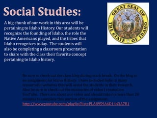 A big chunk of our work in this area will be
pertaining to Idaho History. Our students will
recognize the founding of Idaho, the role the
Native Americans played, and the tribes that
Idaho recognizes today. The students will
also be completing a classroom presentation
to share with the class their favorite concept
pertaining to Idaho history.


          Be sure to check out the class blog during track break. On the blog is
          an assignment for Idaho History. I have included links to many
          resourceful websites that will assist the students in their research.
          Also be sure to check out the miniseries of video I created on
          YouTube. There are about our video and should take no more than 20
          minutes to complete this portion of the assignment.
          http://www.youtube.com/playlist?list=PLA8959A6D1443A7B1
 