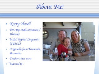 About Me!

• Kerry Hasell
•   B.A. Dip. Ed.(Literature/
    History)
•   M.Ed. Applied Linguistics
    (TESOL)
•   Originally from Tasmania,
    Australia
•   Teacher since 1979
•   Married to -
 