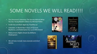 SOME NOVELS WE WILL READ!!!!
• The Omnivore’s Dilemma: The Secrets Behind What
You Eat, Young Readers Edition by Michael Pollan
• Inside Out and Back Again by Thanhha Lai
• Unbroken: A World War II Story of Survival,
Resilience, and Redemption by Laura Hillenbrand
• Midsummers Nights Dream by Williams
Shakespeare
• We will also include many excerpts and short
stories.
 