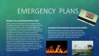 EMERGENCY PLANS
Disaster, Fire, and Severe Weather Drills
Drills are held at scheduled and unscheduled times
throughout the year. These drills are necessary for the
safety of the students, staff, and faculty. Becoming
knowledgeable of drill procedures will help minimize
emergency situations. Teachers inform the students of
procedures for evacuation and post evacuation
procedures in the class according to the Emergency
Management Plan. Everyone should know the specific
directions for reaching a point of safety from all areas of
the school building. During the drills students and
personnel are expected to conduct themselves in an
orderly manner. Becoming knowledgeable of drill
procedures will help minimize emergency situations.
Teachers should have student rosters and the red MCS
Employee Multi-Hazard Emergency Management
Procedures and Protocols Manual.
Emergency Dismissal/School Closing (Policy #3002)
Parents and students should have a plan in case of early
dismissal due to inclement weather. Please listen for alerts
from the local media regarding school closing on days when
threatening weather exists. Students will be released to
parents/guardian listed on registration forms only
 