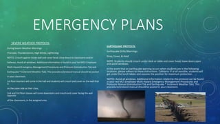 EMERGENCY PLANS
SEVERE WEATHER PROTOCOL
During Severe Weather-Warnings:
(Tornado, Thunderstorms, High Winds, Lightening)
NOTES: Crouch against inside wall and cover head; close doors to classrooms and/or
hallways. Avoid all windows. Additional information is found in your red MCS Employee
Multi-Hazard Emergency Management Procedures and Protocols (Introduction Tab and
Earthquake * Inclement Weather Tab). This procedure/protocol manual should be posted
in your classroom.
1st floor teachers will come in the hall and students will crouch and cover on the wall that
is
on the same side as their class.
2nd and 3rd floor classes will come downstairs and crouch and cover facing the wall
opposite
of the classrooms, in the assigned area.
EARTHQUAKE PROTOCOL
Earthquake Drills/Warnings:
Drop, Cover, & Hold
NOTE: Students should crouch under desk or table and cover head; leave doors open
and avoid windows.
In the event that an earthquake warning occurs when students are in the following
locations, please adhere to these instructions. Cafeteria- If at all possible, students will
get under the lunch tables and assume the position for maximum protection.
NOTES: Avoid all windows. Additional information related to this protocol can be found
in your red MCS Employee Multi-Hazard Emergency Management Procedures and
Protocols Manuel (Introduction Tab and Earthquake * Inclement Weather Tab). This
procedure/protocol manual should be posted in your classroom.
 