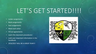 LET’S GET STARTED!!!!
• Locker assignments
• Book assignments
• Seat assignments
• Meet each other
• Fill out agreements
• Learn the classroom procedures!
• Look over important information in the
handbook.
• 2016/2017 WILL BE A GREAT YEAR!!!
 