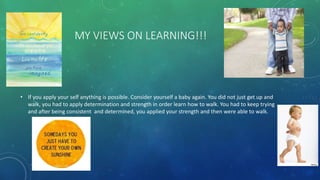 MY VIEWS ON LEARNING!!!
• If you apply your self anything is possible. Consider yourself a baby again. You did not just get up and
walk, you had to apply determination and strength in order learn how to walk. You had to keep trying
and after being consistent and determined, you applied your strength and then were able to walk.
 