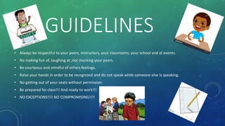 GUIDELINES
• Always be respectful to your peers, instructors, your classrooms, your school and at events.
• No making fun of, laughing at ,nor mocking your peers.
• Be courteous and mindful of others feelings.
• Raise your hands in order to be recognized and do not speak while someone else is speaking.
• No getting out of your seats without permission.
• Be prepared for class!!! And ready to work!!!
• NO EXCEPTIONS!!!! NO COMPROMISING!!!!
 
