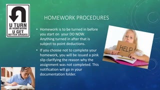 HOMEWORK PROCEDURES
• Homework is to be turned in before
you start on your DO NOW.
Anything turned in after that is
subject to point deductions.
• If you choose not to complete your
homework, you will be issued a pink
slip clarifying the reason why the
assignment was not completed. This
notification will go in your
documentation folder.
 