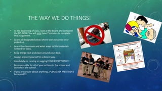 THE WAY WE DO THINGS!
• At the beginning of class, look at the board and complete
the DO NOW. You will only have 7 minutes to complete
this assignment.
• Learn all designated areas where work is turned in or
picked up.
• Learn the classroom and what areas to find materials
needed for class.
• Keep things neat and clean around your desk.
• Always present yourself in a decent way.
• Absolutely no cursing or sagging!!! NO EXCEPTIONS!!!
• Be responsible for all of your actions in the school and
outside of the school.
• If you are unsure about anything…PLEASE ASK ME!!! Don’t
be scared!!!
 
