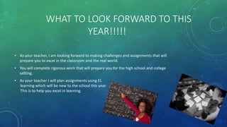 WHAT TO LOOK FORWARD TO THIS
YEAR!!!!!
• As your teacher, I am looking forward to making challenges and assignments that will
prepare you to excel in the classroom and the real world.
• You will complete rigorous work that will prepare you for the high school and college
setting.
• As your teacher I will plan assignments using EL
learning which will be new to the school this year.
This is to help you excel in learning.
 