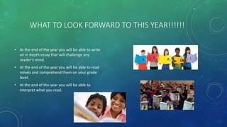 WHAT TO LOOK FORWARD TO THIS YEAR!!!!!!
• At the end of the year you will be able to write
an in depth essay that will challenge any
reader’s mind.
• At the end of the year you will be able to read
novels and comprehend them on your grade
level.
• At the end of the year you will be able to
interpret what you read.
 