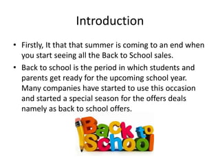 Introduction
• Firstly, It that that summer is coming to an end when
you start seeing all the Back to School sales.
• Back to school is the period in which students and
parents get ready for the upcoming school year.
Many companies have started to use this occasion
and started a special season for the offers deals
namely as back to school offers.
 