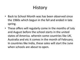 History
• Back to School Month was has been observed since
the 1960s which begun in the fall and ended in late
spring.
• These offers will regularly come in the months of July
and August before the school starts in the united
states of America. wherein some countries like UK,
Australia and etc it comes in the month of February.
In countries like India, these sales will start the June
when schools are about to open.
 