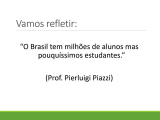 Vamos refletir:
“O Brasil tem milhões de alunos mas
pouquíssimos estudantes.”
(Prof. Pierluigi Piazzi)
 