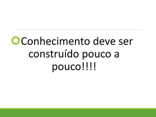 Conhecimento deve ser
construído pouco a
pouco!!!!
 