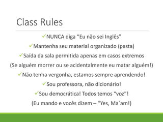 Class Rules
NUNCA diga “Eu não sei Inglês”
Mantenha seu material organizado (pasta)
Saída da sala permitida apenas em casos extremos
(Se alguém morrer ou se acidentalmente eu matar alguém!)
Não tenha vergonha, estamos sempre aprendendo!
Sou professora, não dicionário!
Sou democrática! Todos temos “voz”!
(Eu mando e vocês dizem – “Yes, Ma´am!)
 