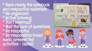 * Have ready the notebook
and respective materials
* Be organized
* Active listening
* Don´t interrupt
* Wait the turn of questions
* Be respectful
* Be responsible (read
mails, present the
activities - dates)
 