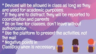 * Devices will be allowed in class as long as they
are used for academic purposes.
* If they are to distract, they will be reported to
coordination and parents
* Be on time for classes, don´t leave without
authorization
* Use the platform to present the activities, not
the mail
* Negative points in
ClassDojo when is necessary
 