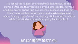 It's school time again! You're probably feeling excited and
maybe a little sad that vacation is over. Some kids feel nervous
or a little scared on the first day of school because of all the new
things: new teachers, new friends, and maybe even a new
school. Luckily, these "new" worries only stick around for a little
while. Let's find out more about going back to school.
WE ARE HAPPY TO SEE YOU
 