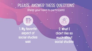 1. My favorite
aspect of
social studies
was
2. What I
didn't like so
much about
social studies
PLEASE, ANSWER THESE QUESTIONS
(Raise your hand to participate)
 