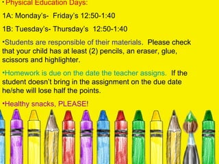 • Physical   Education Days:
1A: Monday’s- Friday’s 12:50-1:40
1B: Tuesday’s- Thursday’s 12:50-1:40
•Students are responsible of their materials. Please check
that your child has at least (2) pencils, an eraser, glue,
scissors and highlighter.
•Homework is due on the date the teacher assigns. If the
student doesn’t bring in the assignment on the due date
he/she will lose half the points.
•Healthy snacks, PLEASE!
 