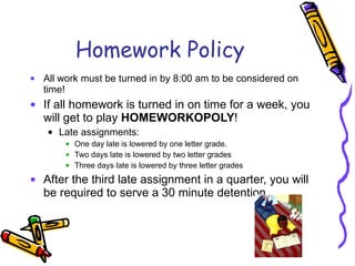 Homework Policy All work must be turned in by 8:00 am to be considered on time!  If all homework is turned in on time for a week, you will get to play  HOMEWORKOPOLY ! Late assignments: One day late is lowered by one letter grade. Two days late is lowered by two letter grades Three days late is lowered by three letter grades After the third late assignment in a quarter, you will be required to serve a 30 minute detention. 