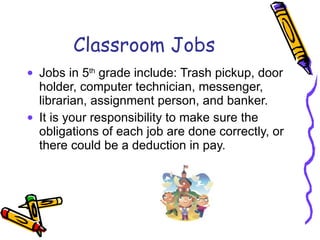 Classroom Jobs Jobs in 5 th  grade include: Trash pickup, door holder, computer technician, messenger, librarian, assignment person, and banker. It is your responsibility to make sure the obligations of each job are done correctly, or there could be a deduction in pay. 