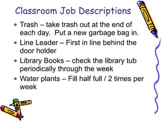 Classroom Job Descriptions Trash – take trash out at the end of each day.  Put a new garbage bag in. Line Leader – First in line behind the door holder Library Books – check the library tub periodically through the week Water plants – Fill half full / 2 times per week 