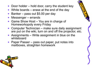 Door holder – hold door, carry the student key White boards – erase at the end of the day Banker – pass out $5.00 per day Messenger – errands Game Show Host – You are in charge of Homeworkopoly every Friday Computer Technician – make sure daily assignment are put on the wiki, turn on and off the projector, etc. Assignments – Write assignment in blue on the whiteboard Paper Passer – pass out paper, put notes into mailboxes, straighten homework 