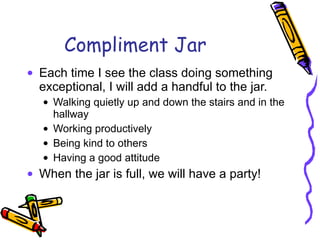 Compliment Jar Each time I see the class doing something exceptional, I will add a handful to the jar. Walking quietly up and down the stairs and in the hallway Working productively Being kind to others Having a good attitude When the jar is full, we will have a party!  