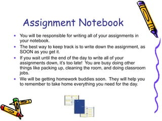 Assignment Notebook You will be responsible for writing all of your assignments in your notebook. The best way to keep track is to write down the assignment, as SOON as you get it. If you wait until the end of the day to write all of your assignments down, it’s too late!  You are busy doing other things like packing up, cleaning the room, and doing classroom jobs. We will be getting homework buddies soon.  They will help you to remember to take home everything you need for the day.  