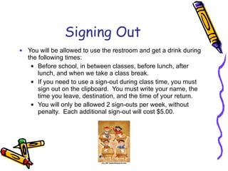 Signing Out You will be allowed to use the restroom and get a drink during the following times: Before school, in between classes, before lunch, after lunch, and when we take a class break. If you need to use a sign-out during class time, you must sign out on the clipboard.  You must write your name, the time you leave, destination, and the time of your return.  You will only be allowed 2 sign-outs per week, without penalty.  Each additional sign-out will cost $5.00.  